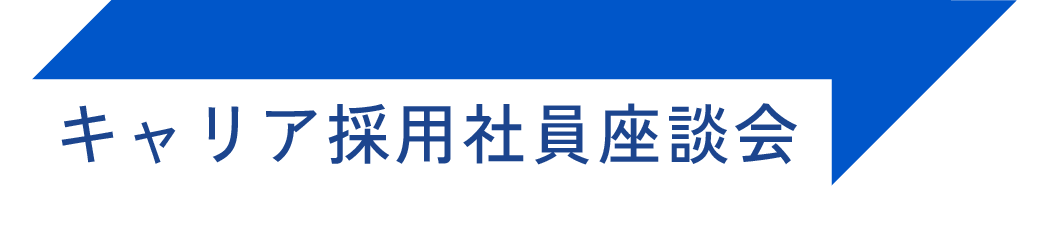 キャリア採用社員座談会 CROSS TALK 転職して良かった！心からそう思える理由がある。